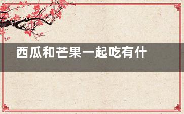 西瓜和芒果一起吃有什么好处 芒果和西瓜一起吃的好处是什么(西瓜和芒果一起吃有毒吗)